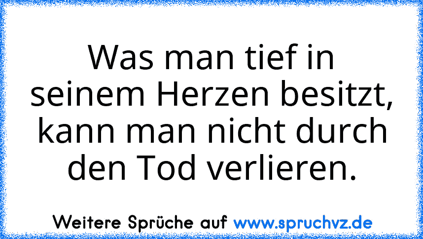 Was man tief in seinem Herzen besitzt,
kann man nicht durch den Tod verlieren.