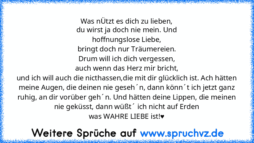 Was nÜtzt es dich zu lieben,
du wirst ja doch nie mein. Und
hoffnungslose Liebe,
bringt doch nur Träumereien.
Drum will ich dich vergessen,
auch wenn das Herz mir bricht,
und ich will auch die nicthassen,die mit dir glücklich ist. Ach hätten meine Augen, die deinen nie geseh´n, dann könn´t ich jetzt ganz ruhig, an dir vorüber geh´n. Und hätten deine Lippen, die meinen nie geküsst, dann wüßt´ ic...