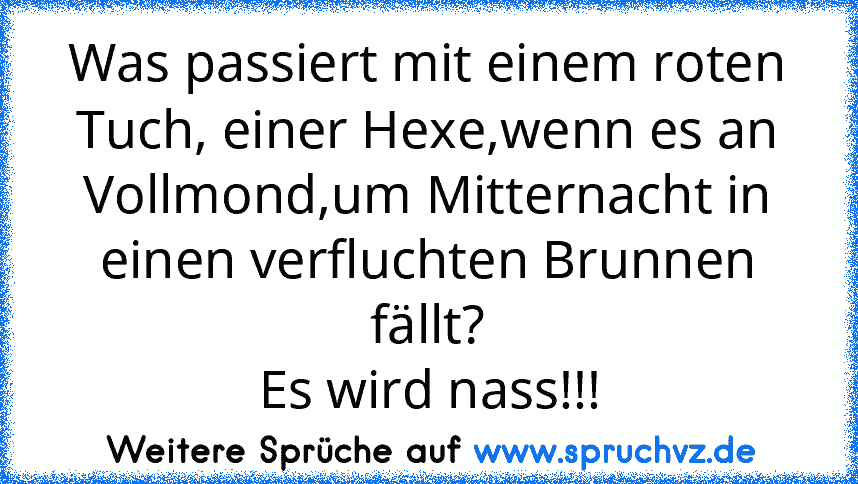 Was passiert mit einem roten Tuch, einer Hexe,wenn es an Vollmond,um Mitternacht in einen verfluchten Brunnen fällt?
Es wird nass!!!