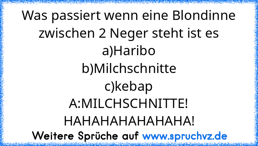 Was passiert wenn eine Blondinne zwischen 2 Neger steht ist es
a)Haribo
b)Milchschnitte
c)kebap
A:MILCHSCHNITTE! HAHAHAHAHAHAHA!