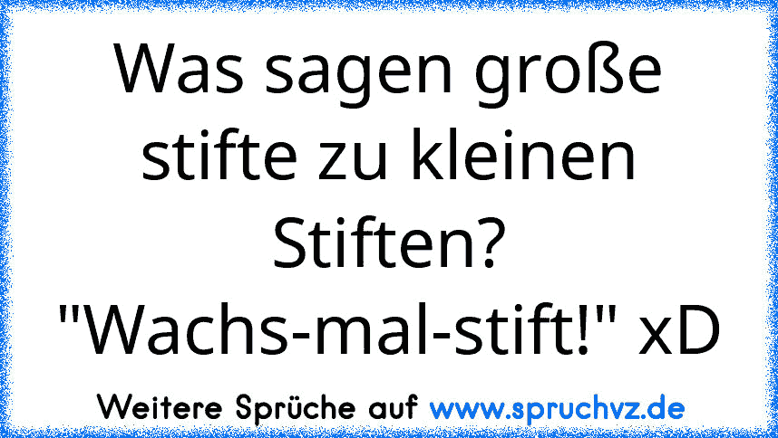 Was sagen große stifte zu kleinen Stiften?
"Wachs-mal-stift!" xD