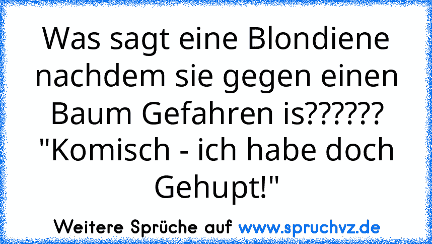 Was sagt eine Blondiene nachdem sie gegen einen Baum Gefahren is??????
"Komisch - ich habe doch Gehupt!"