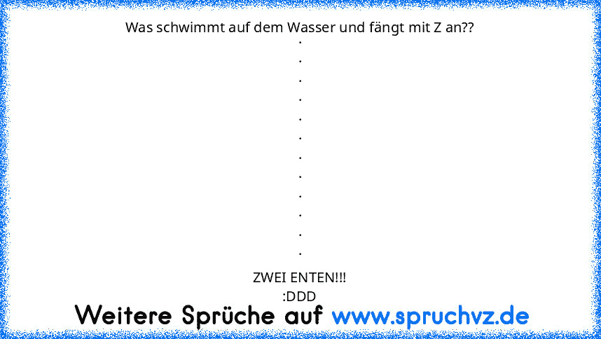 Was schwimmt auf dem Wasser und fängt mit Z an??
.
.
.
.
.
.
.
.
.
.
.
.
ZWEI ENTEN!!!
:DDD