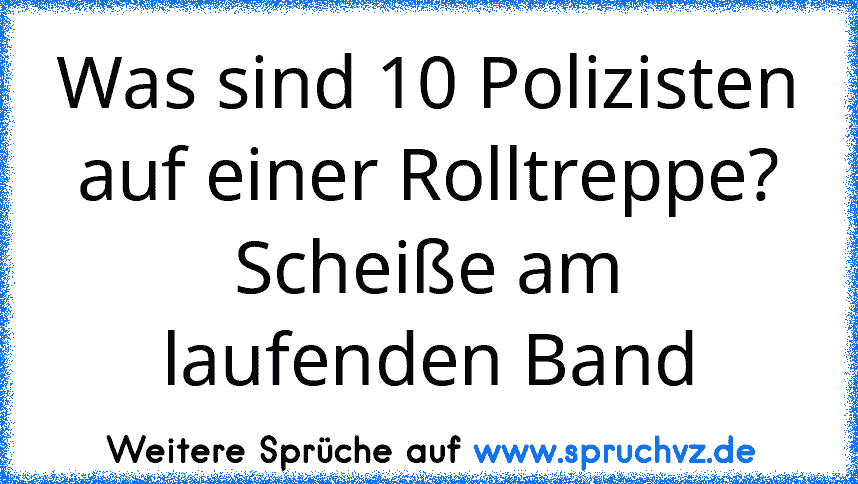 Was sind 10 Polizisten auf einer Rolltreppe?
Scheiße am laufenden Band