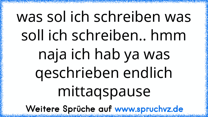 was sol ich schreiben was soll ich schreiben.. hmm naja ich hab ya was qeschrieben endlich mittaqspause