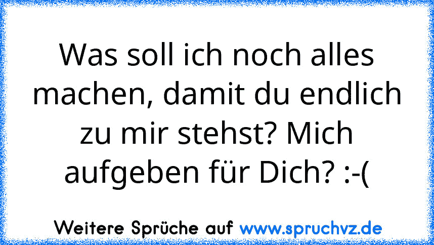 Was soll ich noch alles machen, damit du endlich zu mir stehst? Mich aufgeben für Dich? :-(