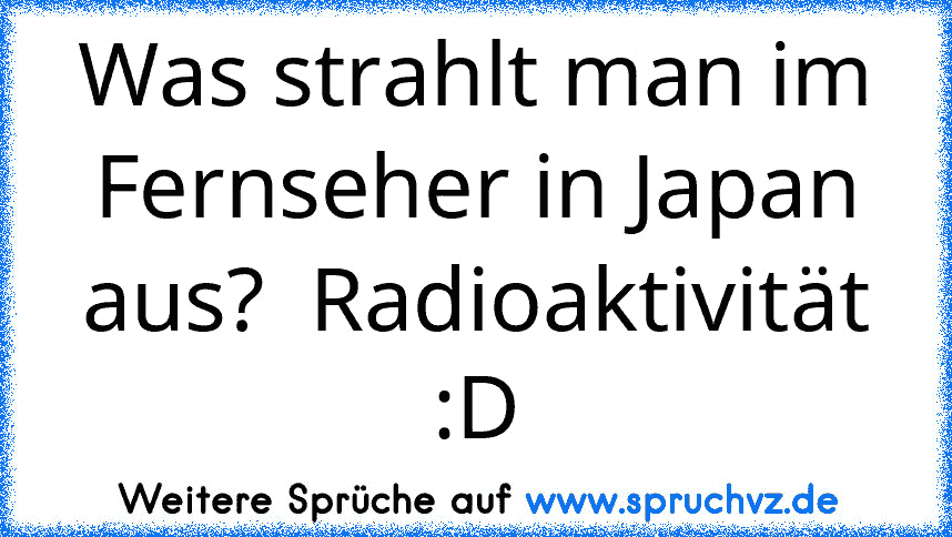 Was strahlt man im Fernseher in Japan aus?  Radioaktivität :D