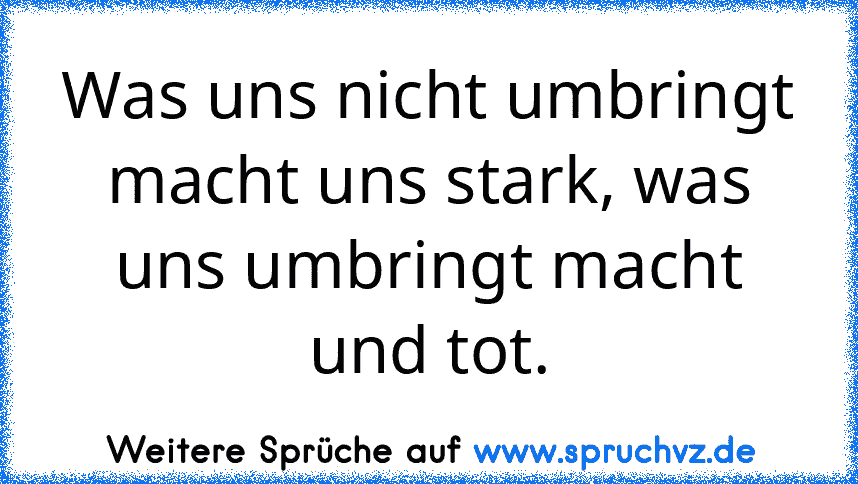 Was uns nicht umbringt macht uns stark, was uns umbringt macht und tot.