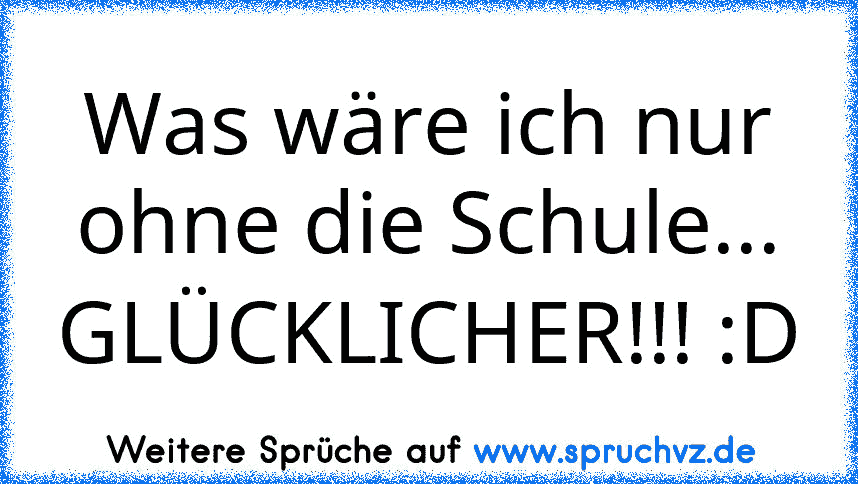 Was wäre ich nur ohne die Schule...
GLÜCKLICHER!!! :D