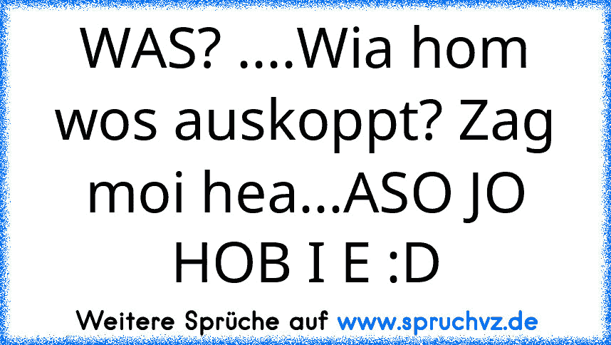 WAS? ....Wia hom wos auskoppt? Zag moi hea...ASO JO HOB I E :D