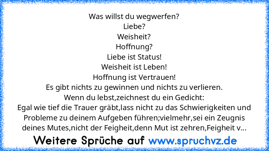 Was willst du wegwerfen?
Liebe?
Weisheit?
Hoffnung?
Liebe ist Status!
Weisheit ist Leben!
Hoffnung ist Vertrauen!
Es gibt nichts zu gewinnen und nichts zu verlieren.
Wenn du lebst,zeichnest du ein Gedicht:
Egal wie tief die Trauer gräbt,lass nicht zu das Schwierigkeiten und Probleme zu deinem Aufgeben führen;vielmehr,sei ein Zeugnis deines Mutes,nicht der Feigheit,denn Mut ist zehren,Feigheit v...