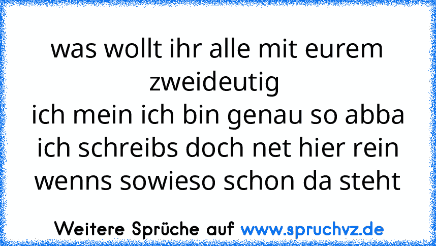 was wollt ihr alle mit eurem zweideutig 
ich mein ich bin genau so abba ich schreibs doch net hier rein wenns sowieso schon da steht