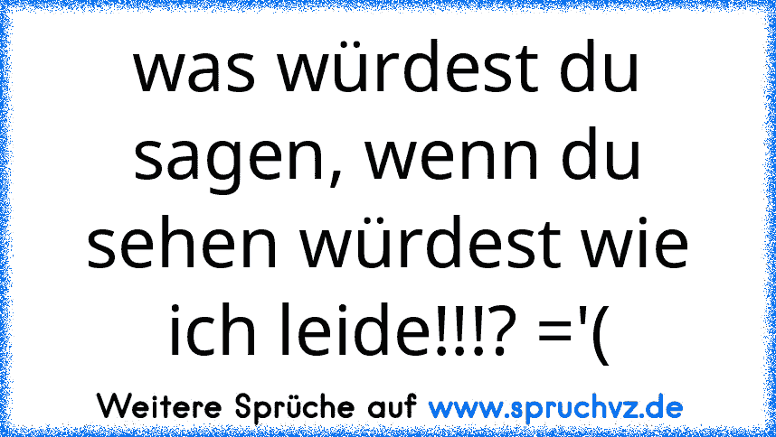 was würdest du sagen, wenn du sehen würdest wie ich leide!!!? ='(