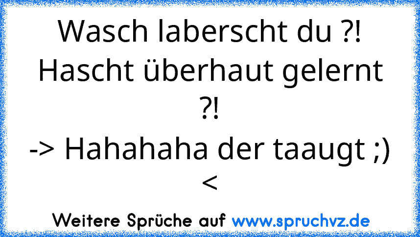 Wasch laberscht du ?!
Hascht überhaut gelernt ?!
-> Hahahaha der taaugt ;) 