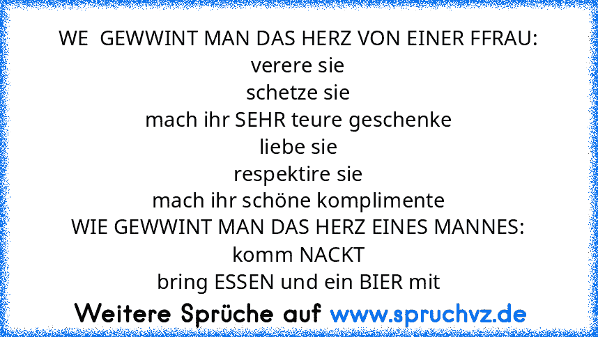 WE  GEWWINT MAN DAS HERZ VON EINER FFRAU:
verere sie
schetze sie
mach ihr SEHR teure geschenke
liebe sie
respektire sie
mach ihr schöne komplimente
WIE GEWWINT MAN DAS HERZ EINES MANNES:
komm NACKT
bring ESSEN und ein BIER mit