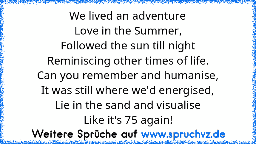 We lived an adventure
Love in the Summer,
Followed the sun till night
Reminiscing other times of life.
Can you remember and humanise,
It was still where we'd energised,
Lie in the sand and visualise
Like it's 75 again!