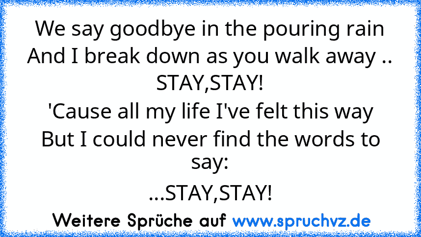 We say goodbye in the pouring rain
And I break down as you walk away ..
STAY,STAY!
'Cause all my life I've felt this way
But I could never find the words to say:
...STAY,STAY!