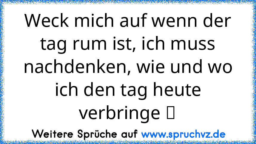 Weck mich auf wenn der tag rum ist, ich muss nachdenken, wie und wo ich den tag heute verbringe ツ