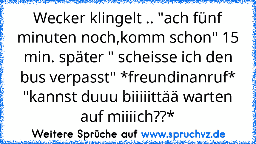 Wecker klingelt .. "ach fünf minuten noch,komm schon" 15 min. später " scheisse ich den bus verpasst" *freundinanruf* "kannst duuu biiiiittää warten auf miiiich??*