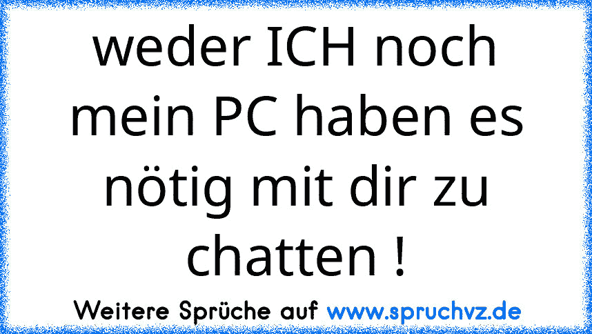 weder ICH noch mein PC haben es nötig mit dir zu chatten !