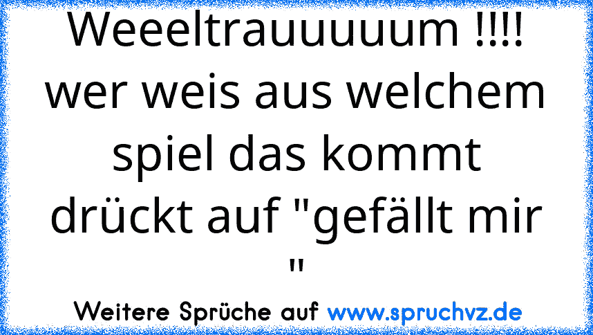 Weeeltrauuuuum !!!!
wer weis aus welchem spiel das kommt drückt auf "gefällt mir "