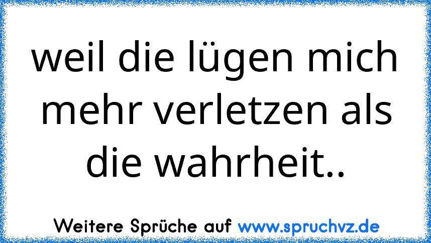 weil die lügen mich mehr verletzen als die wahrheit..