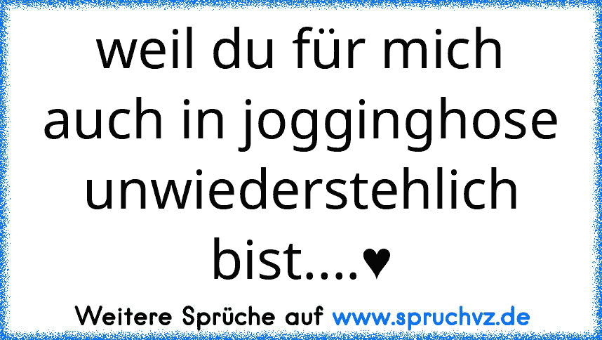 weil du für mich auch in jogginghose unwiederstehlich bist....♥