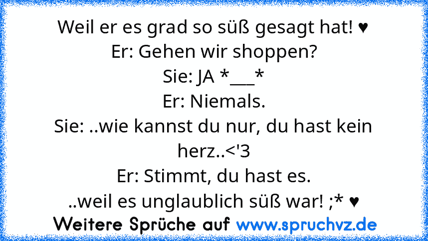 Weil er es grad so süß gesagt hat! ♥
Er: Gehen wir shoppen?
Sie: JA *___*
Er: Niemals.
Sie: ..wie kannst du nur, du hast kein herz..