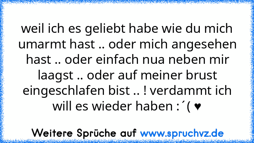 weil ich es geliebt habe wie du mich umarmt hast .. oder mich angesehen hast .. oder einfach nua neben mir laagst .. oder auf meiner brust eingeschlafen bist .. ! verdammt ich will es wieder haben :´( ♥