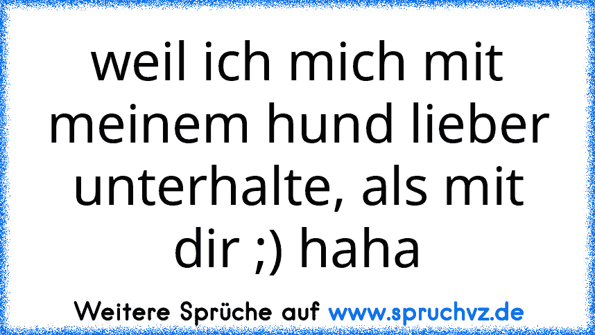 weil ich mich mit meinem hund lieber unterhalte, als mit dir ;) haha