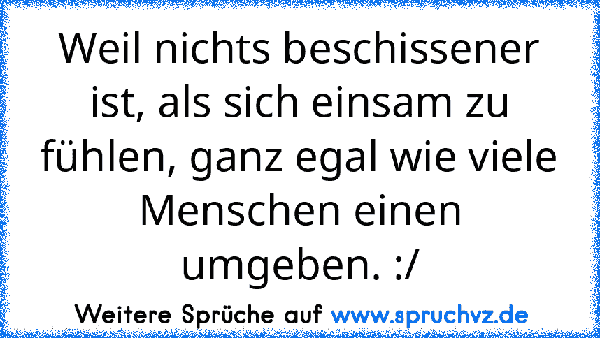 Weil nichts beschissener ist, als sich einsam zu fühlen, ganz egal wie viele Menschen einen umgeben. :/