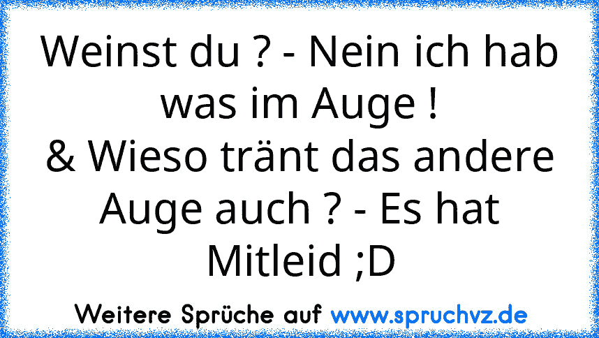 Weinst du ? - Nein ich hab was im Auge !
& Wieso tränt das andere Auge auch ? - Es hat Mitleid ;D