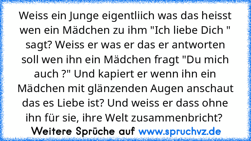 Weiss ein Junge eigentliich was das heisst wen ein Mädchen zu ihm "Ich liebe Dich " sagt? Weiss er was er das er antworten soll wen ihn ein Mädchen fragt "Du mich auch ?" Und kapiert er wenn ihn ein Mädchen mit glänzenden Augen anschaut das es Liebe ist? Und weiss er dass ohne ihn für sie, ihre Welt zusammenbricht? 