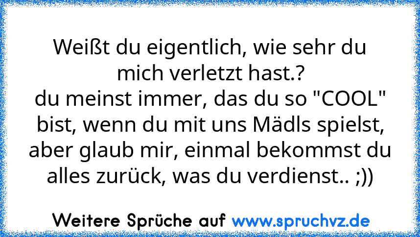 Weißt du eigentlich, wie sehr du mich verletzt hast.?
du meinst immer, das du so "COOL" bist, wenn du mit uns Mädls spielst, aber glaub mir, einmal bekommst du alles zurück, was du verdienst.. ;))