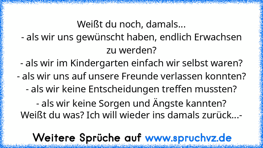 Weißt du noch, damals...
- als wir uns gewünscht haben, endlich Erwachsen zu werden?
- als wir im Kindergarten einfach wir selbst waren?
- als wir uns auf unsere Freunde verlassen konnten?
- als wir keine Entscheidungen treffen mussten?
- als wir keine Sorgen und Ängste kannten?
Weißt du was? Ich will wieder ins damals zurück...-