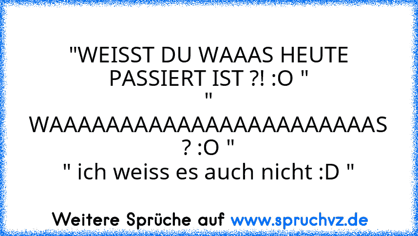 "WEISST DU WAAAS HEUTE PASSIERT IST ?! :O "
" WAAAAAAAAAAAAAAAAAAAAAAAS ? :O "
" ich weiss es auch nicht :D "