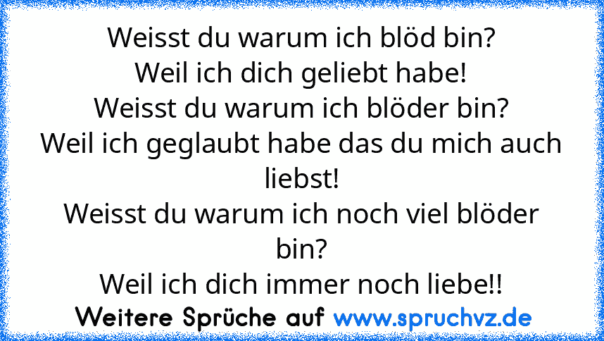 Weisst du warum ich blöd bin?
Weil ich dich geliebt habe!
Weisst du warum ich blöder bin?
Weil ich geglaubt habe das du mich auch liebst!
Weisst du warum ich noch viel blöder bin?
Weil ich dich immer noch liebe!!