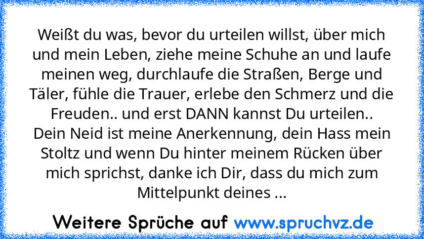 Weißt du was, bevor du urteilen willst, über mich und mein Leben, ziehe meine Schuhe an und laufe meinen weg, durchlaufe die Straßen, Berge und Täler, fühle die Trauer, erlebe den Schmerz und die Freuden.. und erst DANN kannst Du urteilen..
Dein Neid ist meine Anerkennung, dein Hass mein Stoltz und wenn Du hinter meinem Rücken über mich sprichst, danke ich Dir, dass du mich zum Mittelpunkt dein...