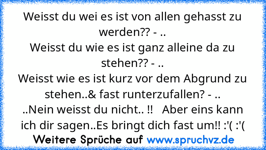 Weisst du wei es ist von allen gehasst zu werden?? - ..
Weisst du wie es ist ganz alleine da zu stehen?? - ..
Weisst wie es ist kurz vor dem Abgrund zu stehen..& fast runterzufallen? - ..
..Nein weisst du nicht.. !!   Aber eins kann ich dir sagen..Es bringt dich fast um!! :'( :'(