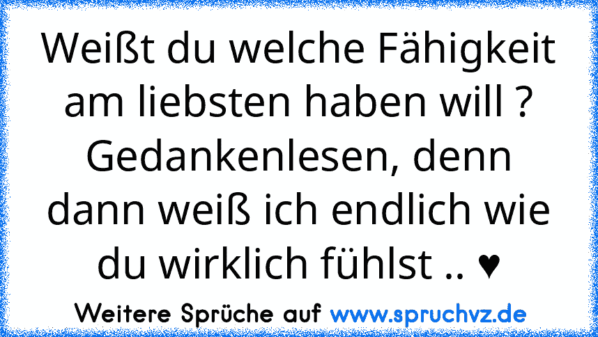 Weißt du welche Fähigkeit am liebsten haben will ?
Gedankenlesen, denn dann weiß ich endlich wie du wirklich fühlst .. ♥