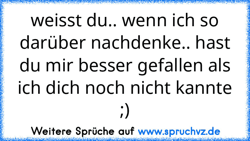 weisst du.. wenn ich so darüber nachdenke.. hast du mir besser gefallen als ich dich noch nicht kannte ;)