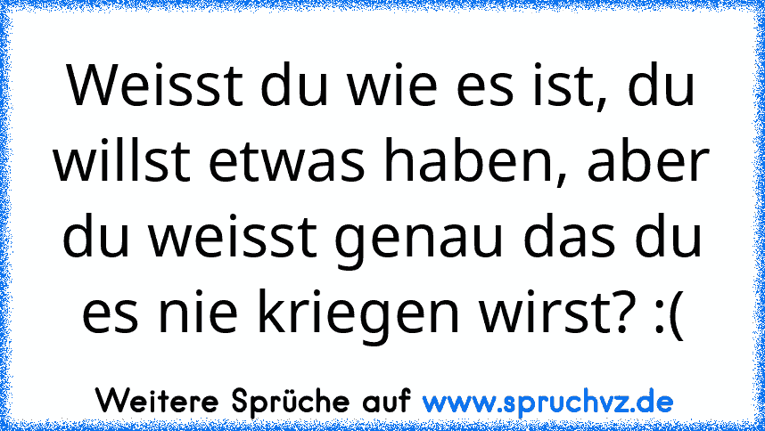 Weisst du wie es ist, du willst etwas haben, aber du weisst genau das du es nie kriegen wirst? :(