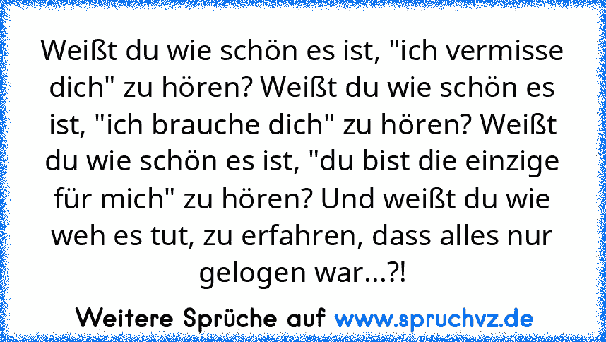 Weißt du wie schön es ist, "ich vermisse dich" zu hören? Weißt du wie schön es ist, "ich brauche dich" zu hören? Weißt du wie schön es ist, "du bist die einzige für mich" zu hören? Und weißt du wie weh es tut, zu erfahren, dass alles nur gelogen war...?!