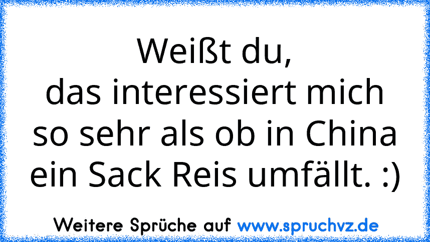 Weißt du,
das interessiert mich so sehr als ob in China ein Sack Reis umfällt. :)