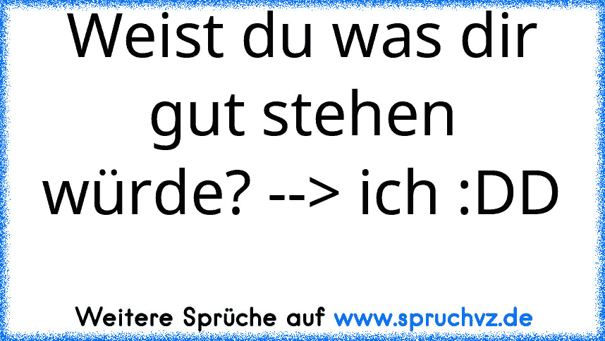 Weist du was dir gut stehen würde? --> ich :DD 