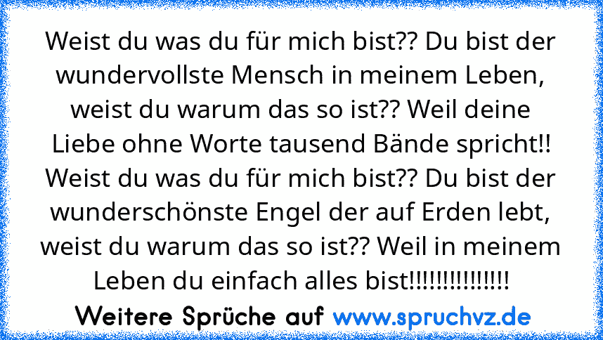 Weist du was du für mich bist?? Du bist der wundervollste Mensch in meinem Leben, weist du warum das so ist?? Weil deine Liebe ohne Worte tausend Bände spricht!!
Weist du was du für mich bist?? Du bist der wunderschönste Engel der auf Erden lebt, weist du warum das so ist?? Weil in meinem Leben du einfach alles bist!!!!!!!!!!!!!!!