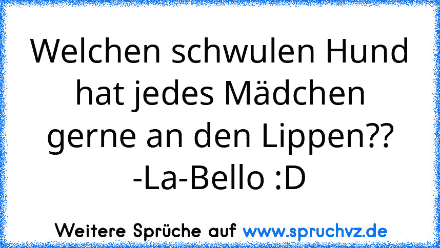 Welchen schwulen Hund hat jedes Mädchen gerne an den Lippen??
-La-Bello :D