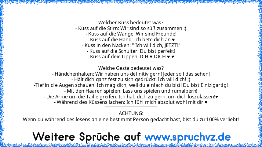 Welcher Kuss bedeutet was?
- Kuss auf die Stirn: Wir sind so süß zusammen :)
- Kuss auf die Wange: Wir sind Freunde!
- Kuss auf die Hand: Ich bete dich an ♥
- Kuss in den Nacken: " Ich will dich, JETZT!"
- Kuss auf die Schulter: Du bist perfekt!
- Kuss auf deie Lippen: ICH ♥ DICH ♥ ♥
___________________________
Welche Geste bedeutet was?
- Händchenhalten: Wir haben uns definitiv gern! Jeder sol...