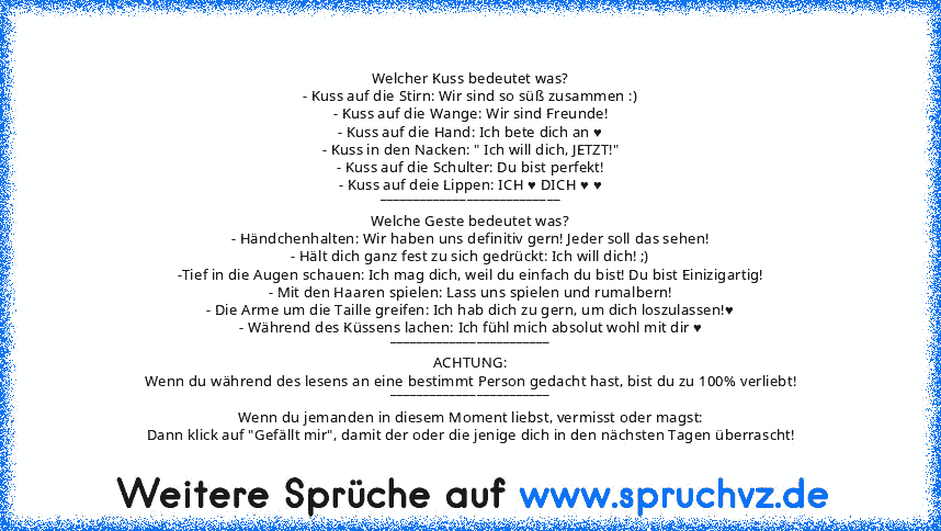 Welcher Kuss bedeutet was?
- Kuss auf die Stirn: Wir sind so süß zusammen :)
- Kuss auf die Wange: Wir sind Freunde!
- Kuss auf die Hand: Ich bete dich an ♥
- Kuss in den Nacken: " Ich will dich, JETZT!"
- Kuss auf die Schulter: Du bist perfekt!
- Kuss auf deie Lippen: ICH ♥ DICH ♥ ♥
___________________________
Welche Geste bedeutet was?
- Händchenhalten: Wir haben uns definitiv gern! Jeder sol...