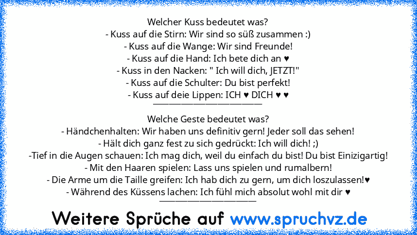 Welcher Kuss bedeutet was?
- Kuss auf die Stirn: Wir sind so süß zusammen :)
- Kuss auf die Wange: Wir sind Freunde!
- Kuss auf die Hand: Ich bete dich an ♥
- Kuss in den Nacken: " Ich will dich, JETZT!"
- Kuss auf die Schulter: Du bist perfekt!
- Kuss auf deie Lippen: ICH ♥ DICH ♥ ♥
___________________________
Welche Geste bedeutet was?
- Händchenhalten: Wir haben uns definitiv gern! Jeder sol...